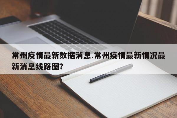 常州疫情最新数据消息.常州疫情最新情况最新消息线路图?