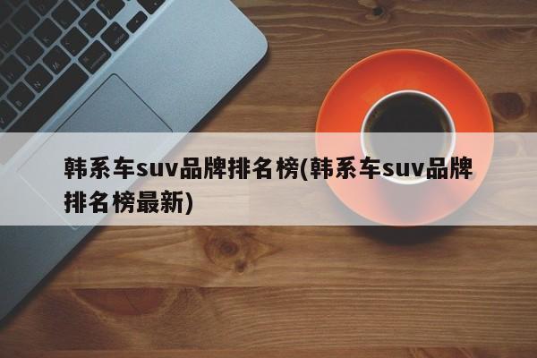 韩系车suv品牌排名榜(韩系车suv品牌排名榜最新)