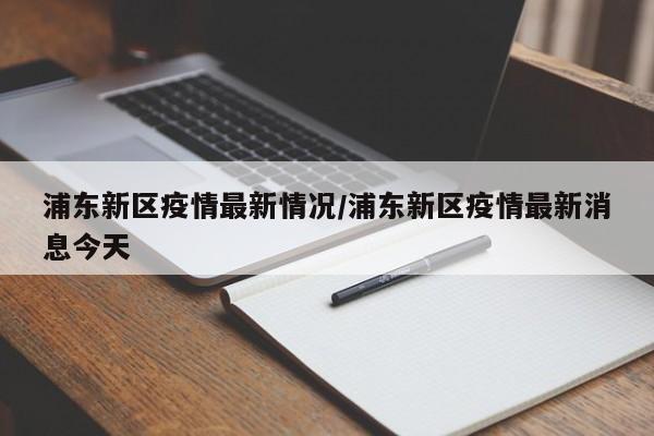 浦东新区疫情最新情况/浦东新区疫情最新消息今天