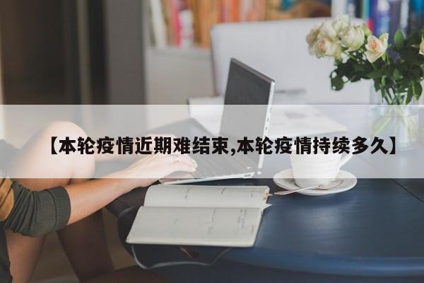 【本轮疫情近期难结束,本轮疫情持续多久】