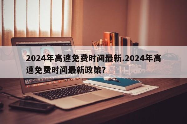 2024年高速免费时间最新.2024年高速免费时间最新政策?