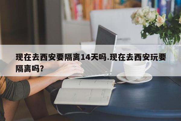 现在去西安要隔离14天吗.现在去西安玩要隔离吗?