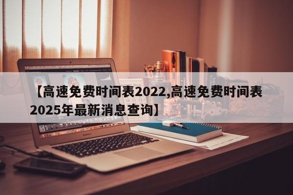 【高速免费时间表2022,高速免费时间表2025年最新消息查询】