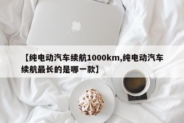 【纯电动汽车续航1000km,纯电动汽车续航最长的是哪一款】