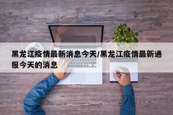 黑龙江疫情最新消息今天/黑龙江疫情最新通报今天的消息